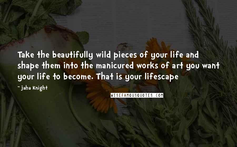 Jaha Knight Quotes: Take the beautifully wild pieces of your life and shape them into the manicured works of art you want your life to become. That is your lifescape