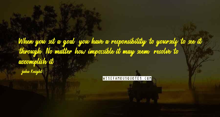 Jaha Knight Quotes: When you set a goal, you have a responsibility to yourself to see it through. No matter how impossible it may seem, resolve to accomplish it.