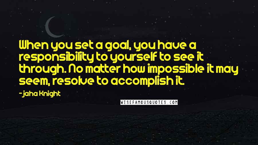 Jaha Knight Quotes: When you set a goal, you have a responsibility to yourself to see it through. No matter how impossible it may seem, resolve to accomplish it.