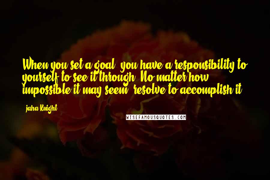 Jaha Knight Quotes: When you set a goal, you have a responsibility to yourself to see it through. No matter how impossible it may seem, resolve to accomplish it.