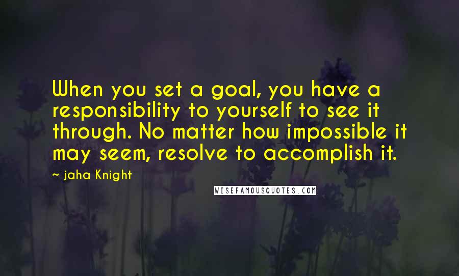 Jaha Knight Quotes: When you set a goal, you have a responsibility to yourself to see it through. No matter how impossible it may seem, resolve to accomplish it.