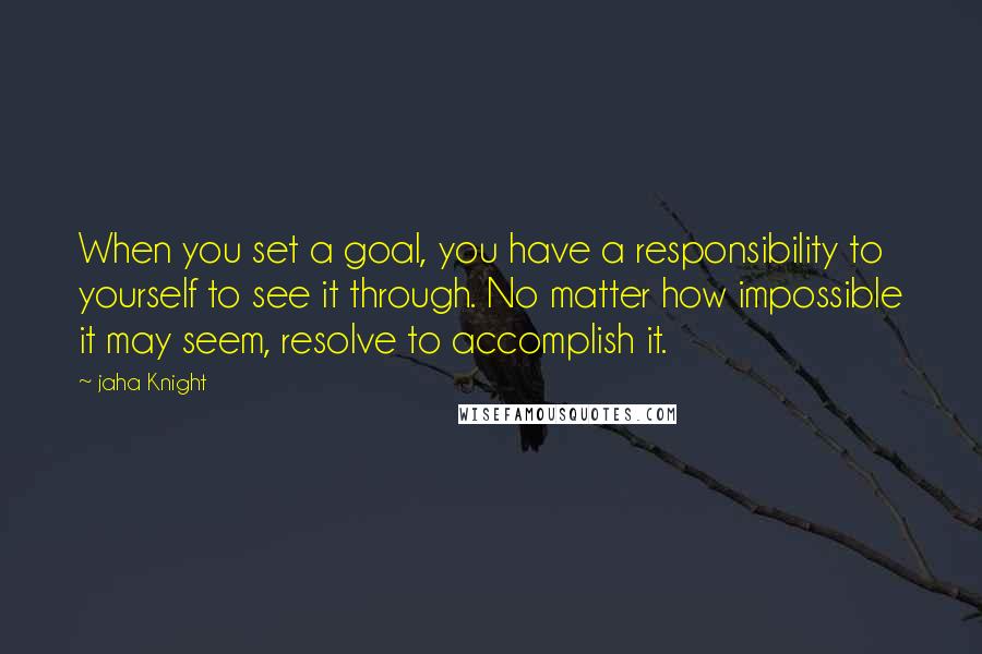 Jaha Knight Quotes: When you set a goal, you have a responsibility to yourself to see it through. No matter how impossible it may seem, resolve to accomplish it.