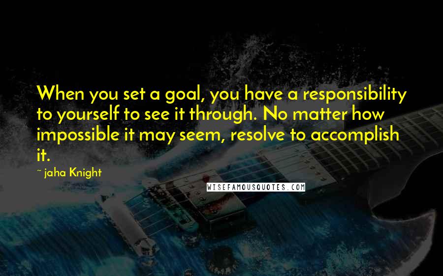 Jaha Knight Quotes: When you set a goal, you have a responsibility to yourself to see it through. No matter how impossible it may seem, resolve to accomplish it.