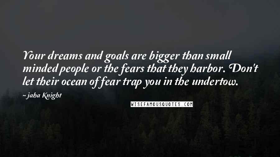 Jaha Knight Quotes: Your dreams and goals are bigger than small minded people or the fears that they harbor. Don't let their ocean of fear trap you in the undertow.