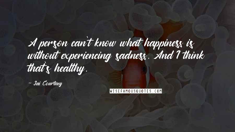 Jai Courtney Quotes: A person can't know what happiness is without experiencing sadness. And I think that's healthy.