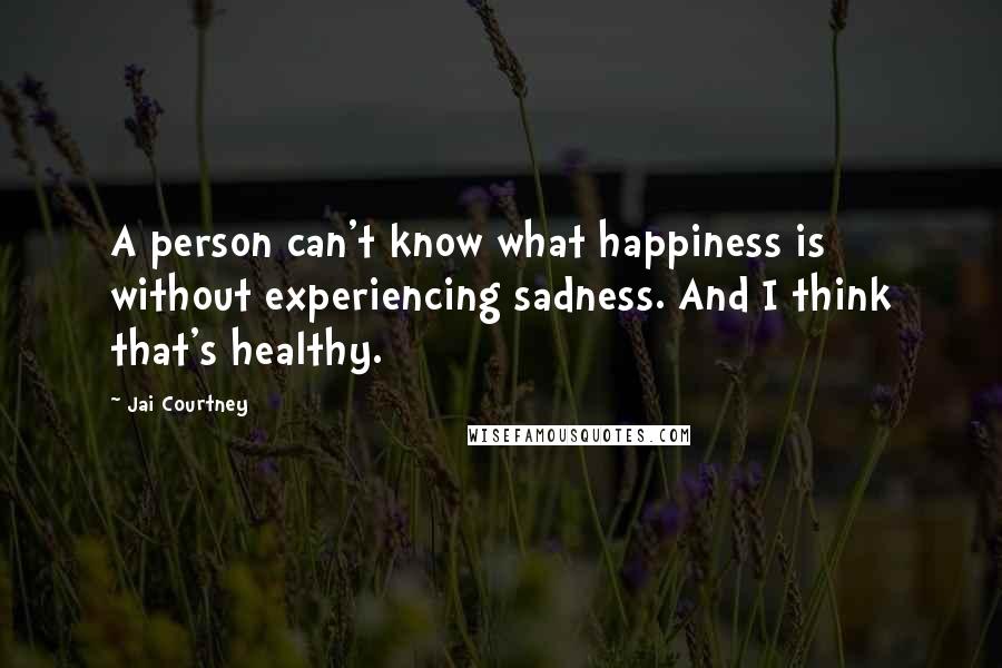 Jai Courtney Quotes: A person can't know what happiness is without experiencing sadness. And I think that's healthy.