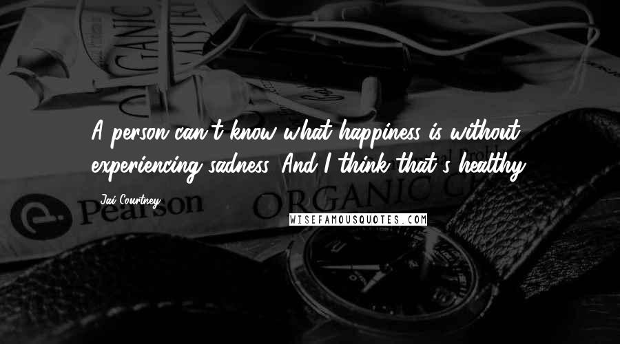 Jai Courtney Quotes: A person can't know what happiness is without experiencing sadness. And I think that's healthy.