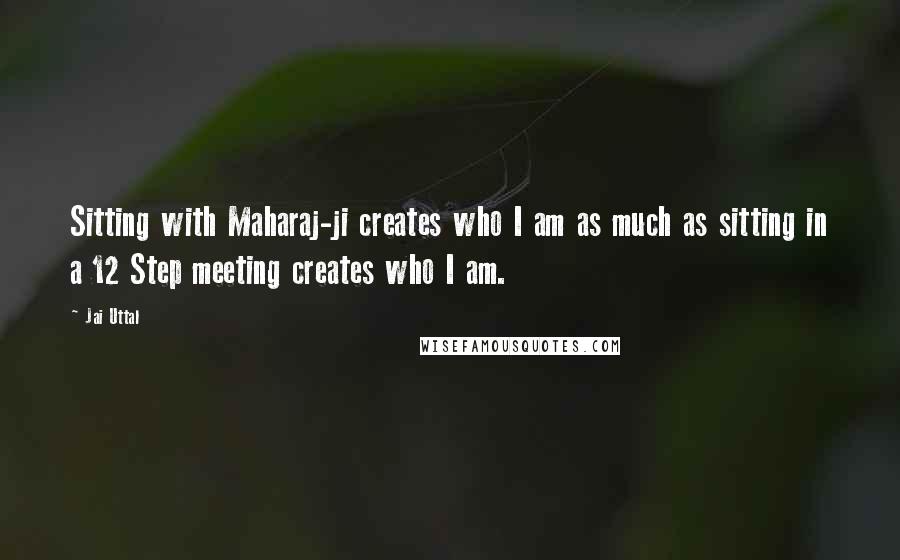 Jai Uttal Quotes: Sitting with Maharaj-ji creates who I am as much as sitting in a 12 Step meeting creates who I am.