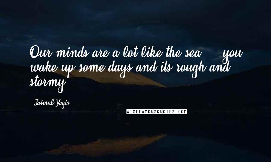 Jaimal Yogis Quotes: Our minds are a lot like the sea ... you wake up some days and its rough and stormy.