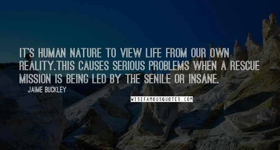 Jaime Buckley Quotes: It's human nature to view life from our own reality.This causes serious problems when a rescue mission is being led by the senile or insane.