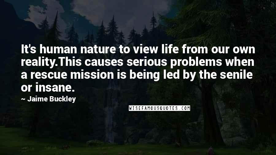 Jaime Buckley Quotes: It's human nature to view life from our own reality.This causes serious problems when a rescue mission is being led by the senile or insane.