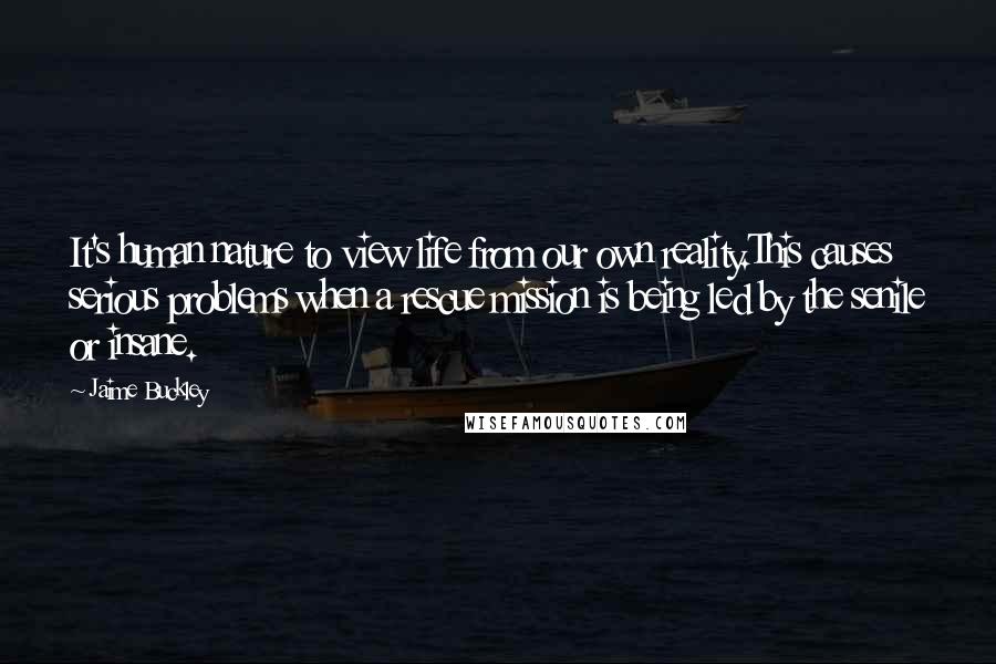 Jaime Buckley Quotes: It's human nature to view life from our own reality.This causes serious problems when a rescue mission is being led by the senile or insane.