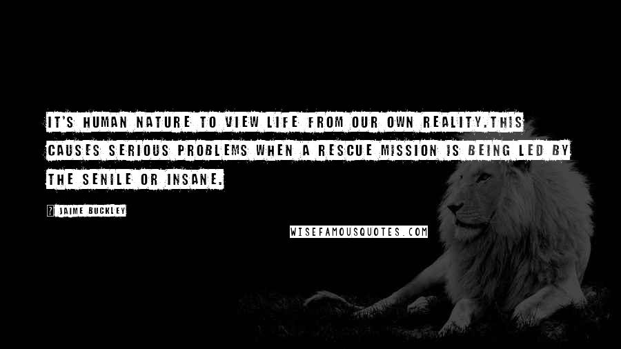 Jaime Buckley Quotes: It's human nature to view life from our own reality.This causes serious problems when a rescue mission is being led by the senile or insane.