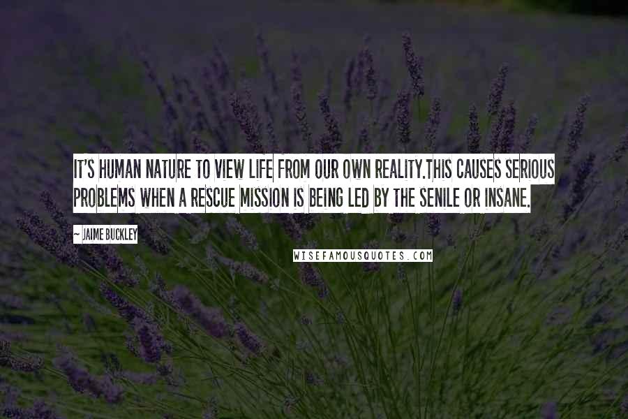 Jaime Buckley Quotes: It's human nature to view life from our own reality.This causes serious problems when a rescue mission is being led by the senile or insane.