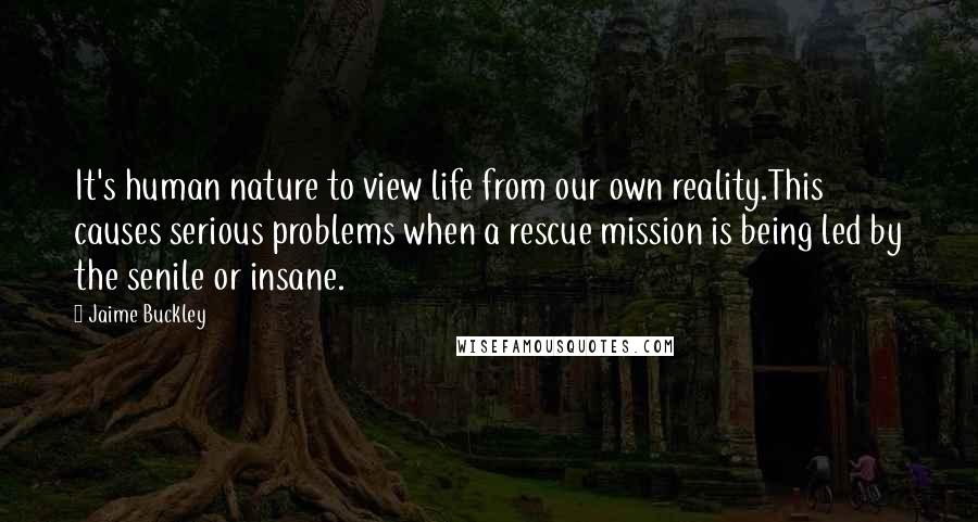 Jaime Buckley Quotes: It's human nature to view life from our own reality.This causes serious problems when a rescue mission is being led by the senile or insane.