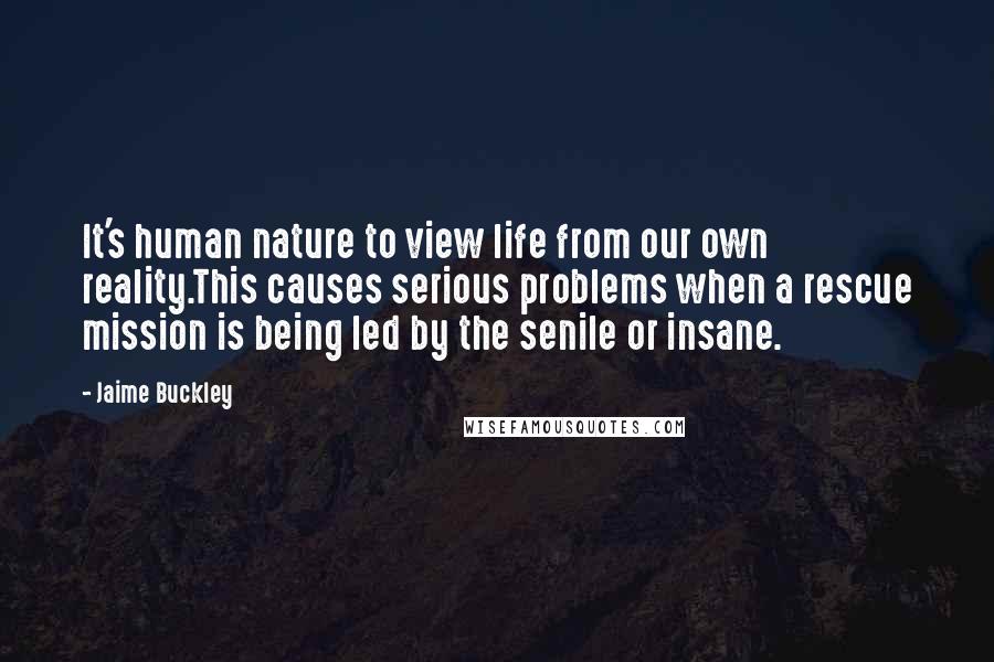 Jaime Buckley Quotes: It's human nature to view life from our own reality.This causes serious problems when a rescue mission is being led by the senile or insane.