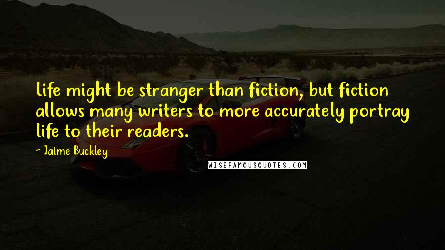 Jaime Buckley Quotes: Life might be stranger than fiction, but fiction allows many writers to more accurately portray life to their readers.