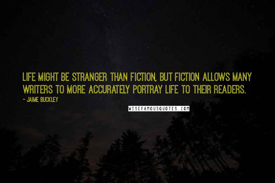 Jaime Buckley Quotes: Life might be stranger than fiction, but fiction allows many writers to more accurately portray life to their readers.