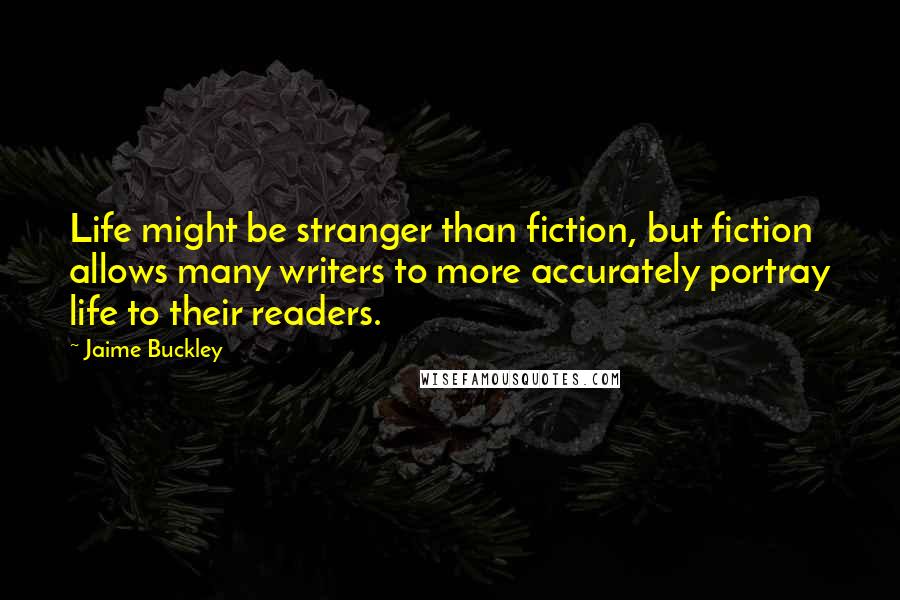 Jaime Buckley Quotes: Life might be stranger than fiction, but fiction allows many writers to more accurately portray life to their readers.