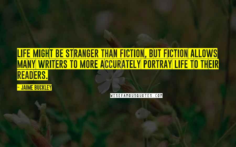 Jaime Buckley Quotes: Life might be stranger than fiction, but fiction allows many writers to more accurately portray life to their readers.