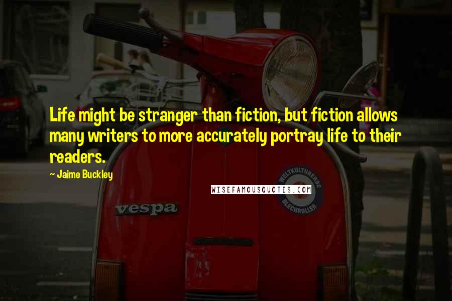 Jaime Buckley Quotes: Life might be stranger than fiction, but fiction allows many writers to more accurately portray life to their readers.