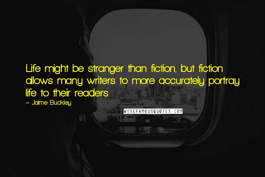 Jaime Buckley Quotes: Life might be stranger than fiction, but fiction allows many writers to more accurately portray life to their readers.