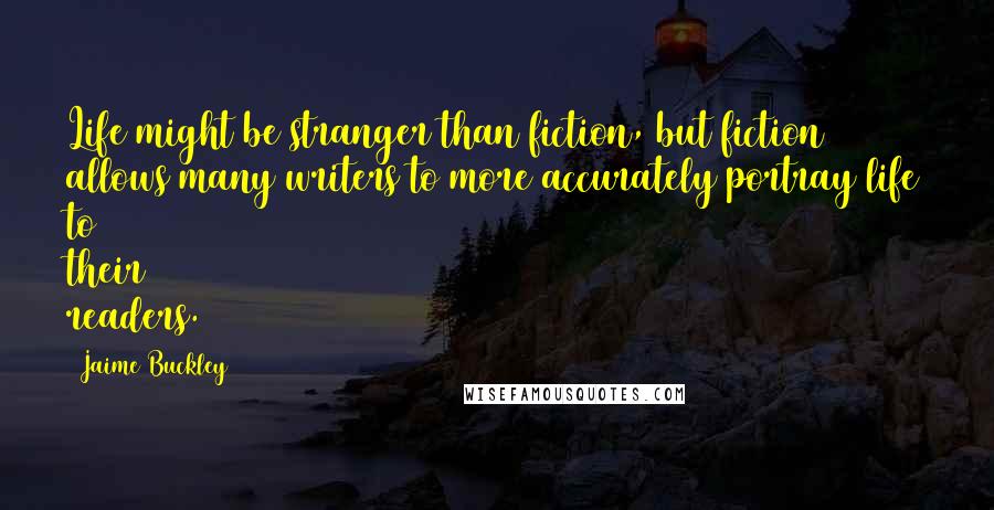 Jaime Buckley Quotes: Life might be stranger than fiction, but fiction allows many writers to more accurately portray life to their readers.