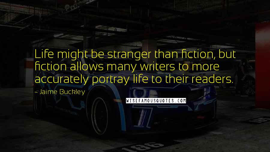 Jaime Buckley Quotes: Life might be stranger than fiction, but fiction allows many writers to more accurately portray life to their readers.