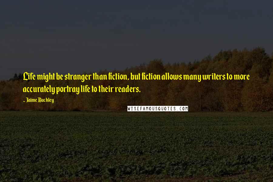 Jaime Buckley Quotes: Life might be stranger than fiction, but fiction allows many writers to more accurately portray life to their readers.