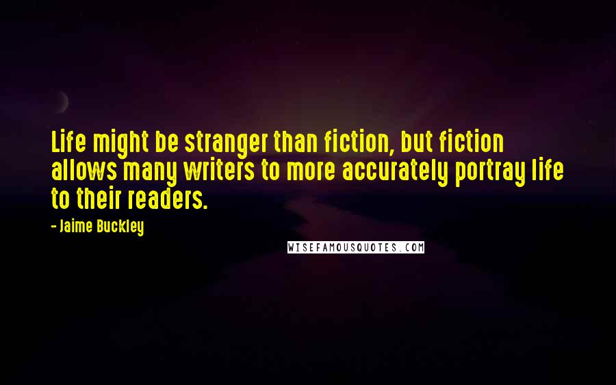 Jaime Buckley Quotes: Life might be stranger than fiction, but fiction allows many writers to more accurately portray life to their readers.