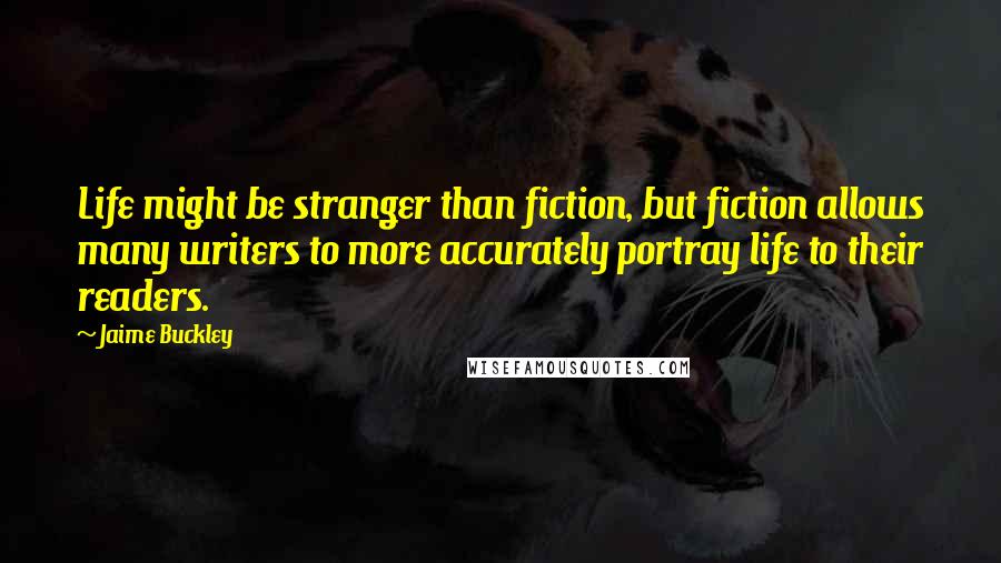 Jaime Buckley Quotes: Life might be stranger than fiction, but fiction allows many writers to more accurately portray life to their readers.