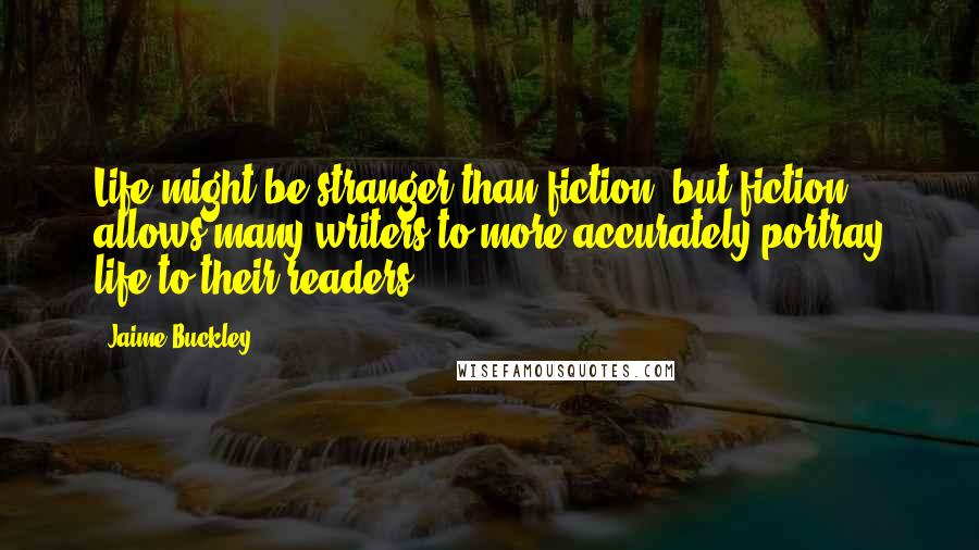 Jaime Buckley Quotes: Life might be stranger than fiction, but fiction allows many writers to more accurately portray life to their readers.