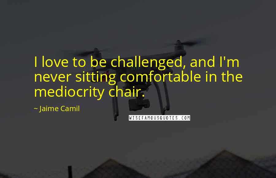 Jaime Camil Quotes: I love to be challenged, and I'm never sitting comfortable in the mediocrity chair.