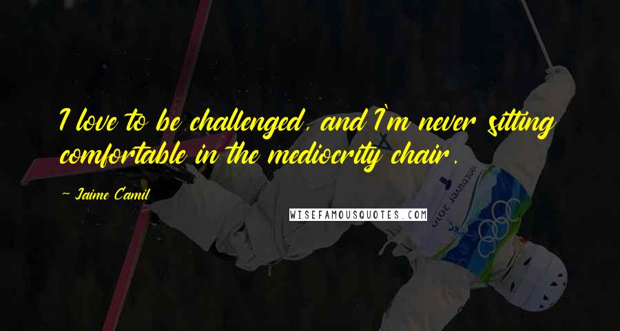 Jaime Camil Quotes: I love to be challenged, and I'm never sitting comfortable in the mediocrity chair.