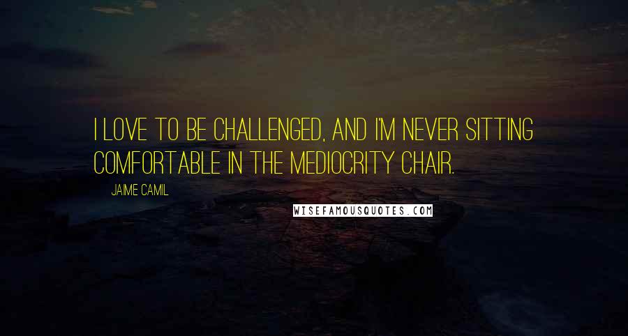 Jaime Camil Quotes: I love to be challenged, and I'm never sitting comfortable in the mediocrity chair.