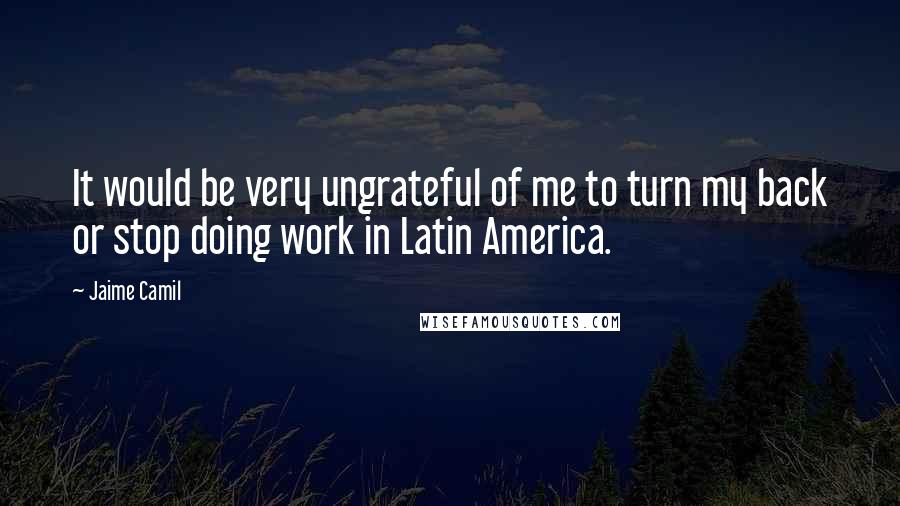 Jaime Camil Quotes: It would be very ungrateful of me to turn my back or stop doing work in Latin America.