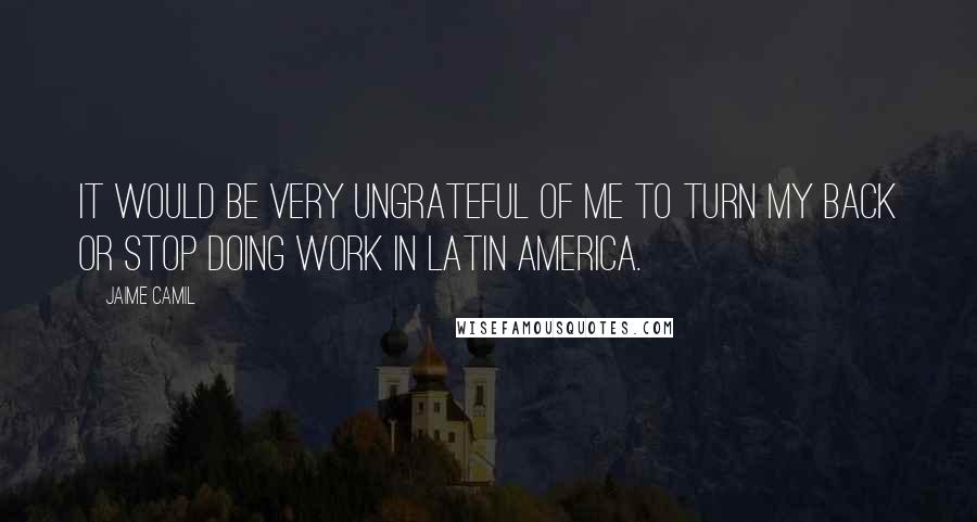 Jaime Camil Quotes: It would be very ungrateful of me to turn my back or stop doing work in Latin America.