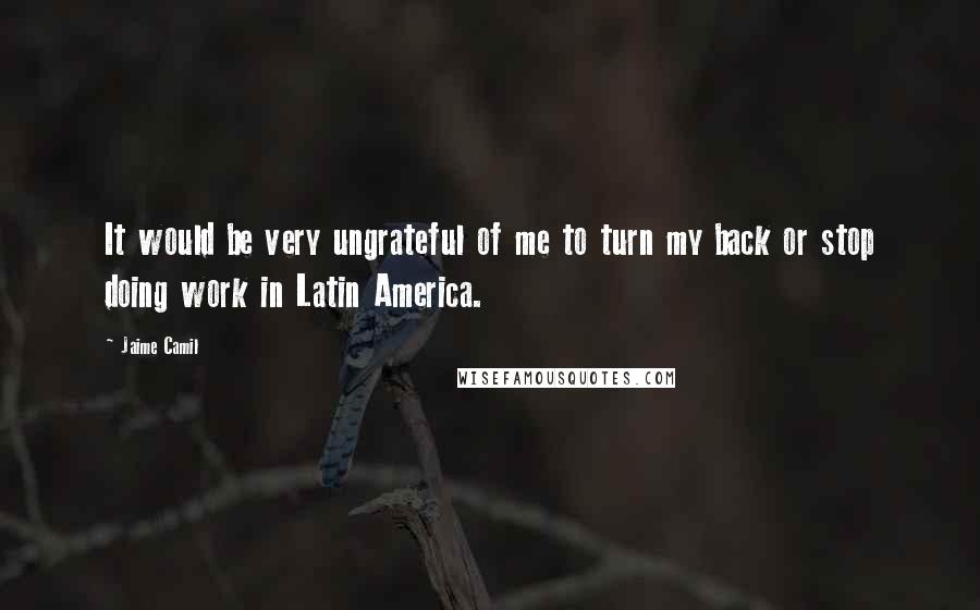 Jaime Camil Quotes: It would be very ungrateful of me to turn my back or stop doing work in Latin America.