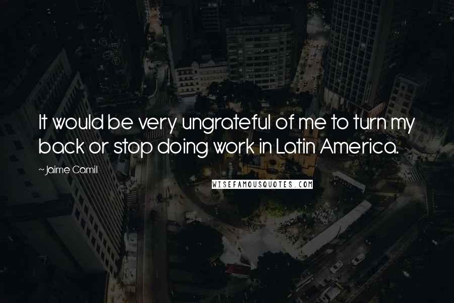Jaime Camil Quotes: It would be very ungrateful of me to turn my back or stop doing work in Latin America.