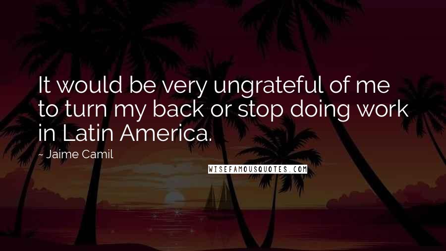 Jaime Camil Quotes: It would be very ungrateful of me to turn my back or stop doing work in Latin America.