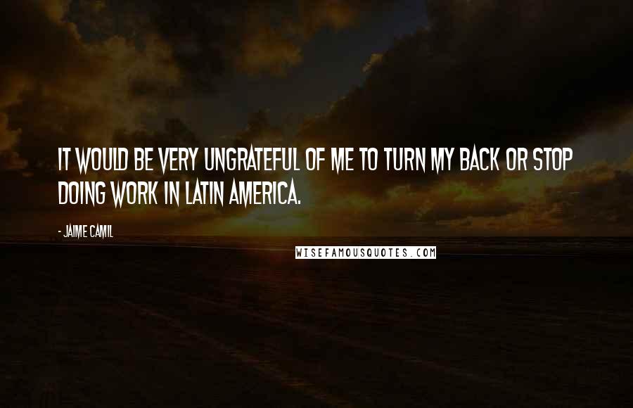 Jaime Camil Quotes: It would be very ungrateful of me to turn my back or stop doing work in Latin America.