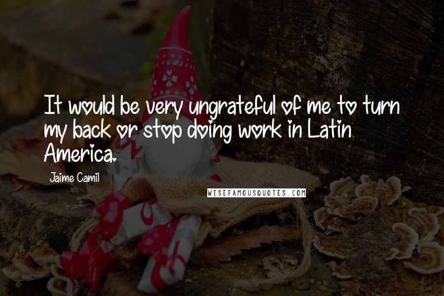 Jaime Camil Quotes: It would be very ungrateful of me to turn my back or stop doing work in Latin America.