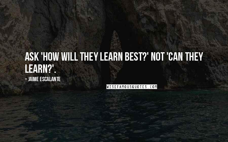 Jaime Escalante Quotes: Ask 'How will they learn best?' not 'Can they learn?'.