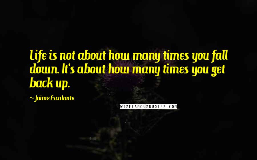 Jaime Escalante Quotes: Life is not about how many times you fall down. It's about how many times you get back up.