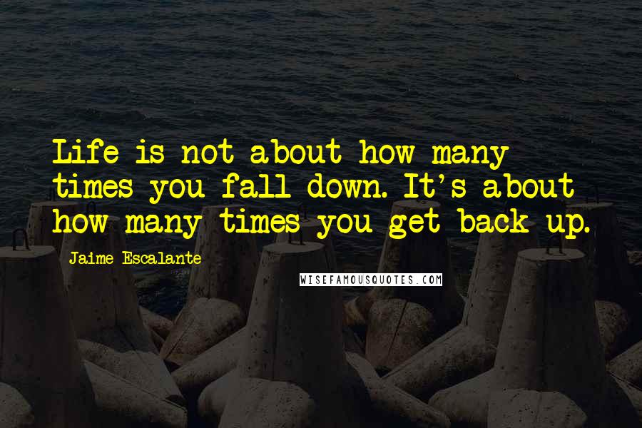 Jaime Escalante Quotes: Life is not about how many times you fall down. It's about how many times you get back up.