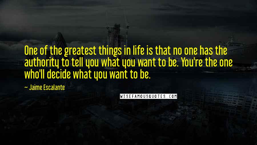 Jaime Escalante Quotes: One of the greatest things in life is that no one has the authority to tell you what you want to be. You're the one who'll decide what you want to be.