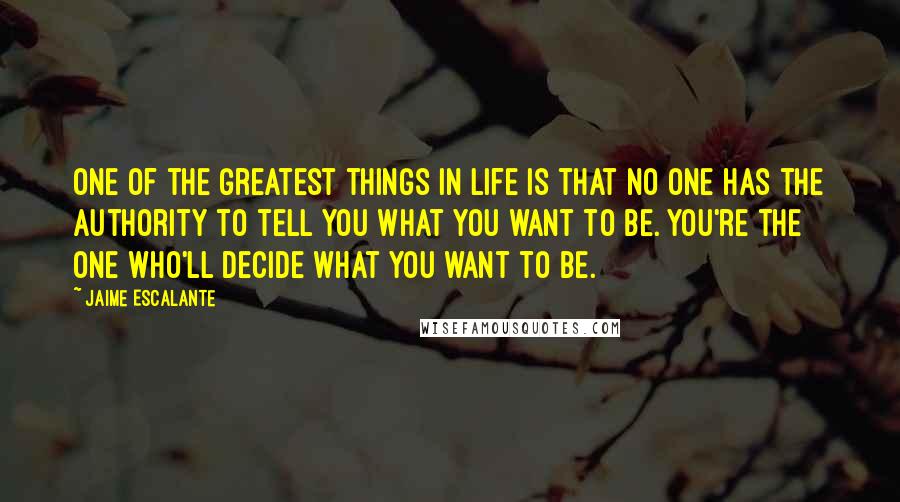 Jaime Escalante Quotes: One of the greatest things in life is that no one has the authority to tell you what you want to be. You're the one who'll decide what you want to be.