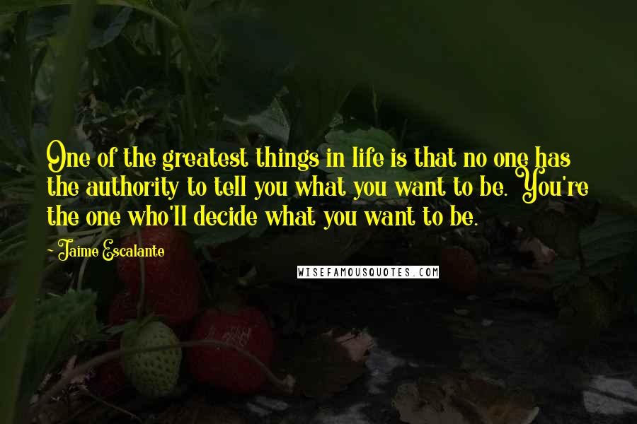 Jaime Escalante Quotes: One of the greatest things in life is that no one has the authority to tell you what you want to be. You're the one who'll decide what you want to be.