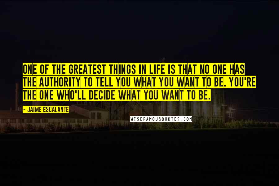 Jaime Escalante Quotes: One of the greatest things in life is that no one has the authority to tell you what you want to be. You're the one who'll decide what you want to be.