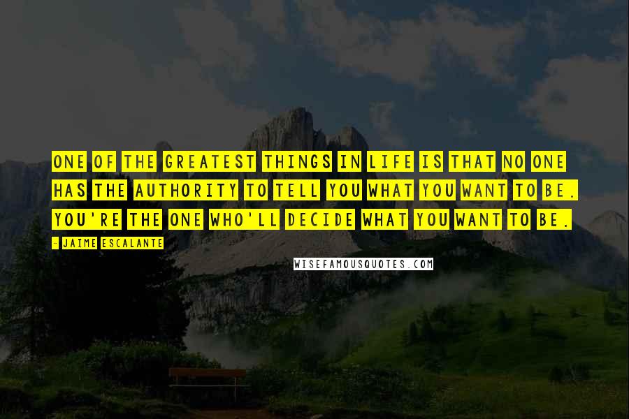 Jaime Escalante Quotes: One of the greatest things in life is that no one has the authority to tell you what you want to be. You're the one who'll decide what you want to be.